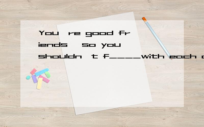 You're good friends ,so you shouldn't f____with each other.