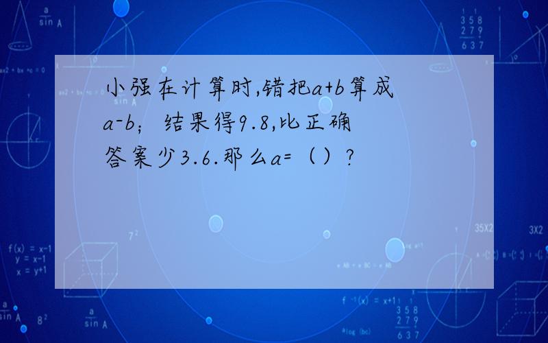 小强在计算时,错把a+b算成a-b；结果得9.8,比正确答案少3.6.那么a=（）?