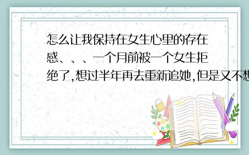 怎么让我保持在女生心里的存在感、、、一个月前被一个女生拒绝了,想过半年再去重新追她,但是又不想让她在这半年完全忘了我,想让她一直知道着,怎么办呢、、、