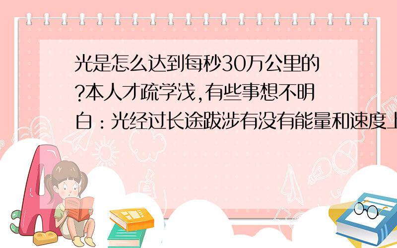 光是怎么达到每秒30万公里的?本人才疏学浅,有些事想不明白：光经过长途跋涉有没有能量和速度上的损耗.能不能使光加速或减速.光到底能跑多远.外星飞碟用什么发动机.是不是光在地球上