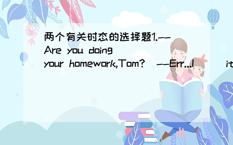 两个有关时态的选择题1.--Are you doing your homework,Tom?  --Err...I___it right now. A. am to do   B.will do C.am about to do  D.am going to do2.After he has his meal,he___go to that fashion shop at the  corner of the street. A. should  B.wi