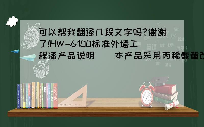 可以帮我翻译几段文字吗?谢谢了!HW-6100标准外墙工程漆产品说明    本产品采用丙稀酸酯改性共聚乳液,配以超耐候颜料及进口助剂精制而成,产品具有优良的耐水性,良好的遮盖力,附着力强等