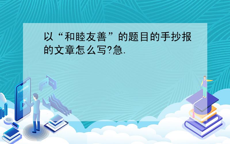 以“和睦友善”的题目的手抄报的文章怎么写?急.