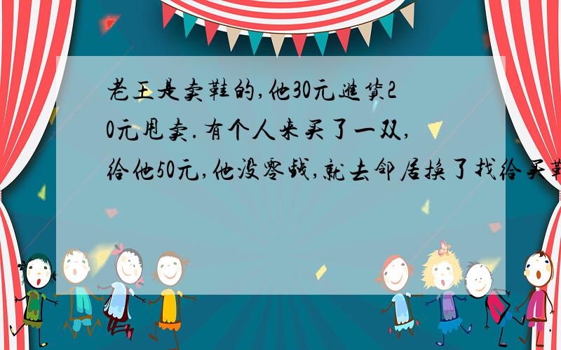 老王是卖鞋的,他30元进货20元甩卖.有个人来买了一双,给他50元,他没零钱,就去邻居换了找给买鞋的.结果后来邻居发现钱是假的老王没法只好给邻居50元真币.请问老王亏了多少钱?