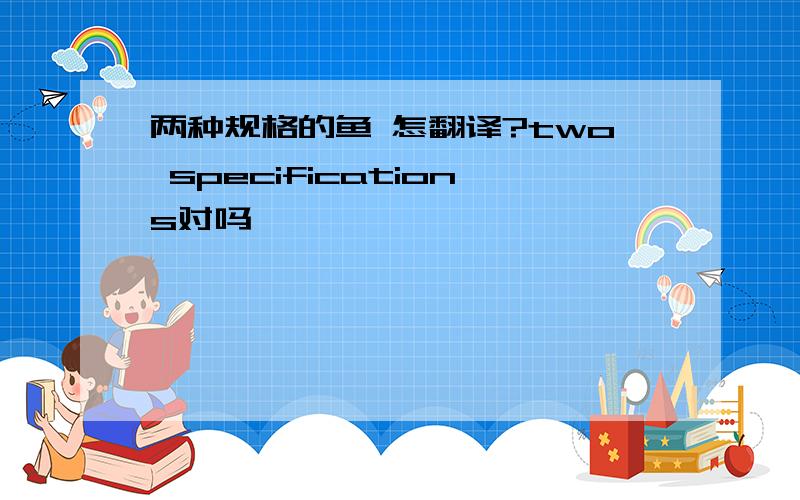 两种规格的鱼 怎翻译?two specifications对吗