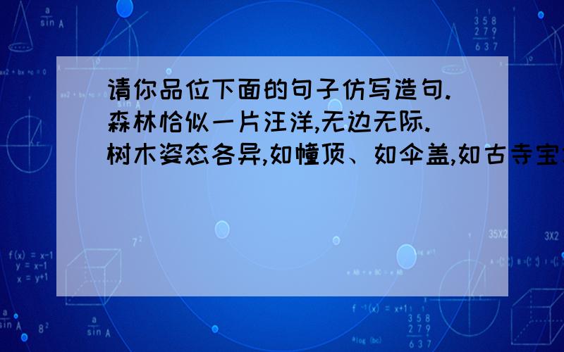 请你品位下面的句子仿写造句.森林恰似一片汪洋,无边无际.树木姿态各异,如幢顶、如伞盖,如古寺宝塔.他们排列整齐,如孙武之兵阵、秦皇之兵马.