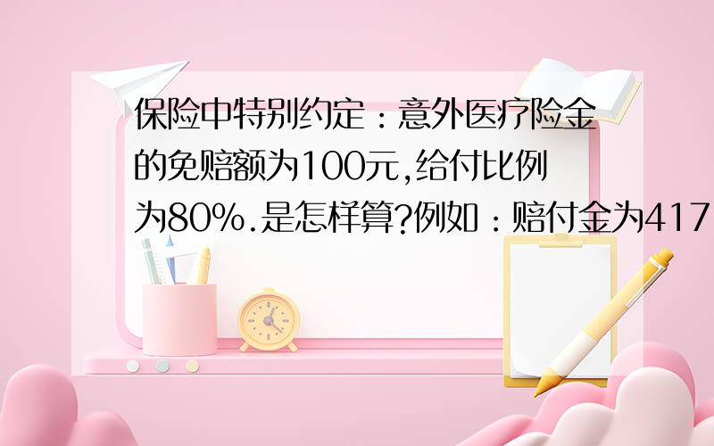 保险中特别约定：意外医疗险金的免赔额为100元,给付比例为80%.是怎样算?例如：赔付金为417-100（免赔额）=317*80%还是用赔付金为417*80%是这样计算的吗有谁知道给说一下