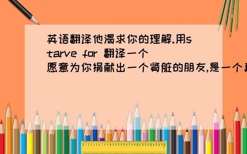 英语翻译他渴求你的理解.用starve for 翻译一个愿意为你捐献出一个肾脏的朋友,是一个真正的朋友.用genuine 翻译