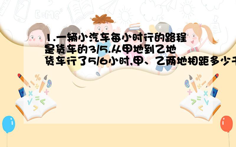 1.一辆小汽车每小时行的路程是货车的3/5.从甲地到乙地货车行了5/6小时,甲、乙两地相距多少千米?我觉得无解）2.成语对对子（对仗要公正,意思要相对）粗茶淡饭（ ）流芳百世（ ）井然有条