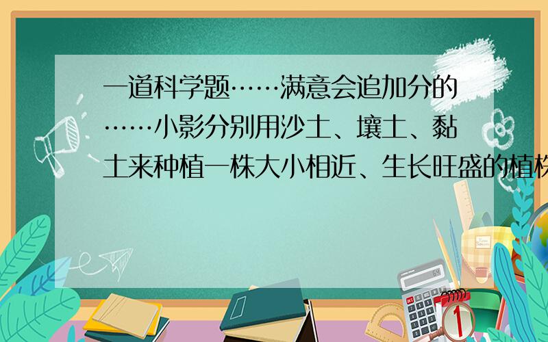 一道科学题……满意会追加分的……小影分别用沙土、壤土、黏土来种植一株大小相近、生长旺盛的植株,每天浇等量水一次,并将花盆放在窗台上接受阳光,但不被雨水淋着,然后进行观察并记