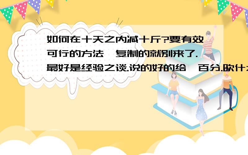 如何在十天之内减十斤?要有效可行的方法,复制的就别来了.最好是经验之谈.说的好的给一百分.吹什么啊,三天瘦八斤,你卖肉的啊?靠.