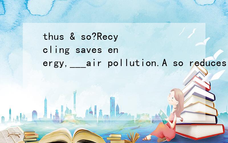 thus & so?Recycling saves energy,___air pollution.A so reduces B so reducing C thus reduces D thus reducing