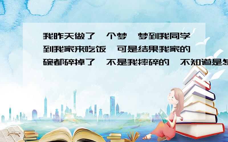 我昨天做了一个梦,梦到我同学到我家来吃饭,可是结果我家的碗都碎掉了,不是我摔碎的,不知道是怎么碎的,还有一些碗就是找不到了.最近我因为身体原因放弃了一个很好的工作机会,心里老是