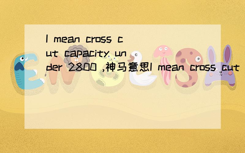 I mean cross cut capacity under 2800 ,神马意思I mean cross cut capacity under 2800 with scoring saw tilting 45 degree 第一个翻译的不对答案出来了：裁板锯的纵切长度低于2800mm.                     并且预切锯的倾斜角