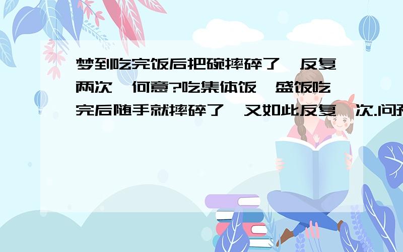 梦到吃完饭后把碗摔碎了,反复两次,何意?吃集体饭,盛饭吃完后随手就摔碎了,又如此反复一次.问预示何意?