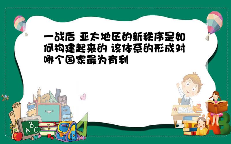 一战后 亚太地区的新秩序是如何构建起来的 该体系的形成对哪个国家最为有利