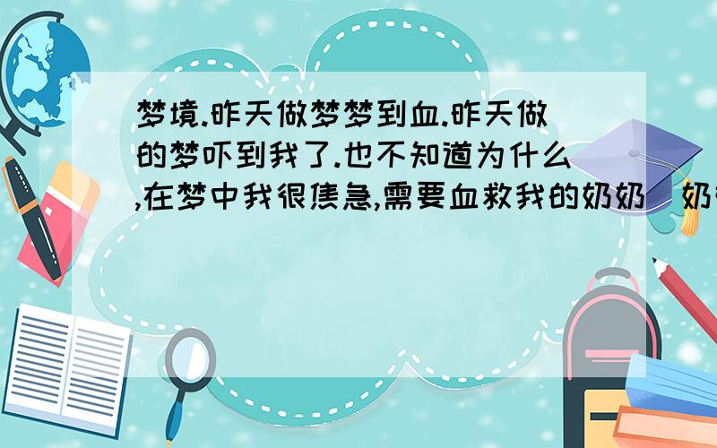 梦境.昨天做梦梦到血.昨天做的梦吓到我了.也不知道为什么,在梦中我很焦急,需要血救我的奶奶（奶奶在我一岁时已经过世.）在老家的一个桥上,有一个桶,桶里有一些血（直觉上觉得是救奶