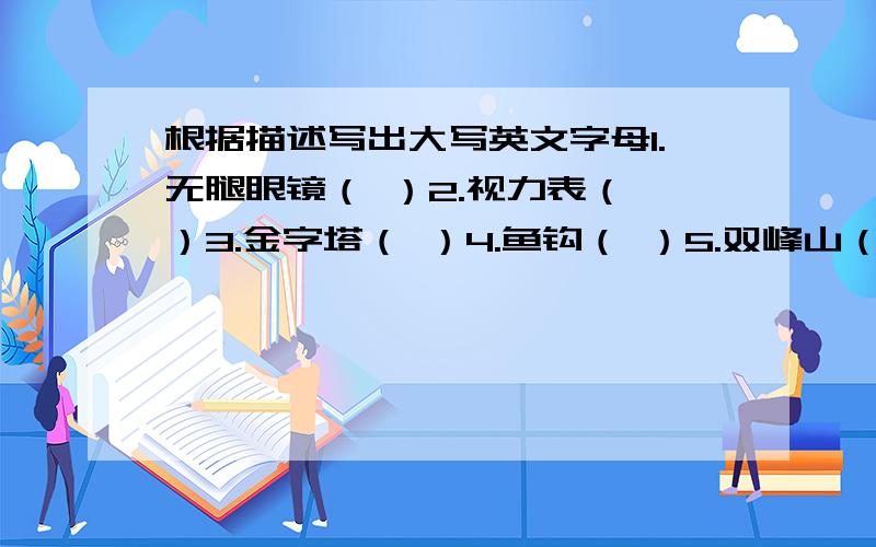 根据描述写出大写英文字母1.无腿眼镜（ ）2.视力表（ ）3.金字塔（ ）4.鱼钩（ ）5.双峰山（ ）、6.盘山路（ ）7.小蝌蚪（ ）8.三岔路口（ ）9.双丰收（ ）10.大错特错（ ）