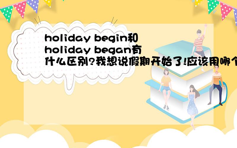 holiday begin和holiday began有什么区别?我想说假期开始了!应该用哪个?