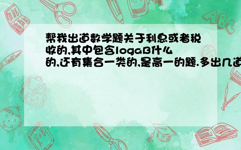 帮我出道数学题关于利息或者税收的,其中包含logaB什么的,还有集合一类的,是高一的题.多出几道~那时我们老师让出的什么题，还得编进幻灯片里……要难一点的题~