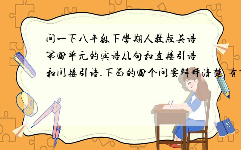 问一下八年级下学期人教版英语第四单元的宾语从句和直接引语和间接引语.下面的四个问要解释清楚,有重赏什么是宾语,表语,定语,状语,谓语,系动词,直接宾语,间接宾语,要分别介绍解释,这