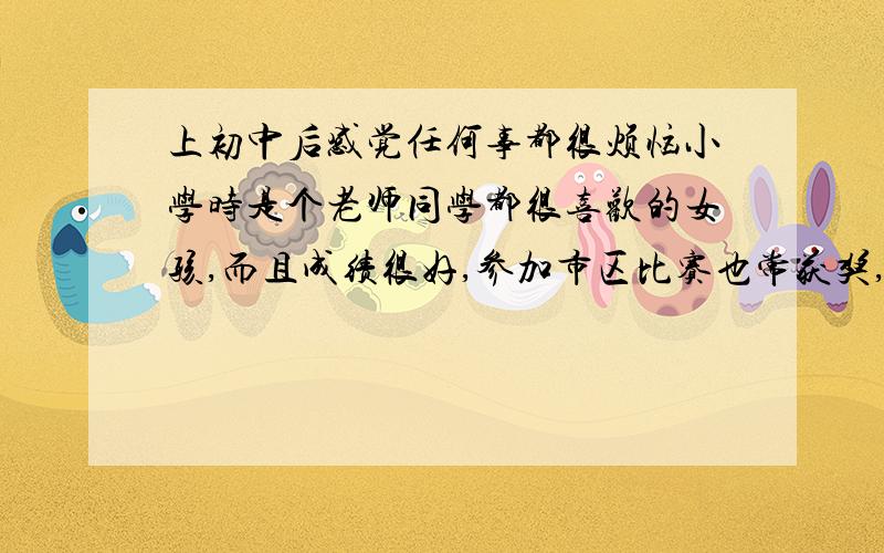 上初中后感觉任何事都很烦恼小学时是个老师同学都很喜欢的女孩,而且成绩很好,参加市区比赛也常获奖,反正觉得任何事都很顺心.而上初中后,任何一切重新开始,没人宠我了,而且总是在同学