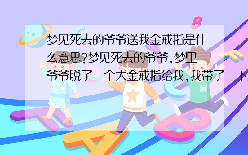 梦见死去的爷爷送我金戒指是什么意思?梦见死去的爷爷,梦里爷爷脱了一个大金戒指给我,我带了一下太大了又还给爷爷,也有又叫奶奶拿首饰给我,爷爷已经过世4年了,我明年年初要结婚,我在