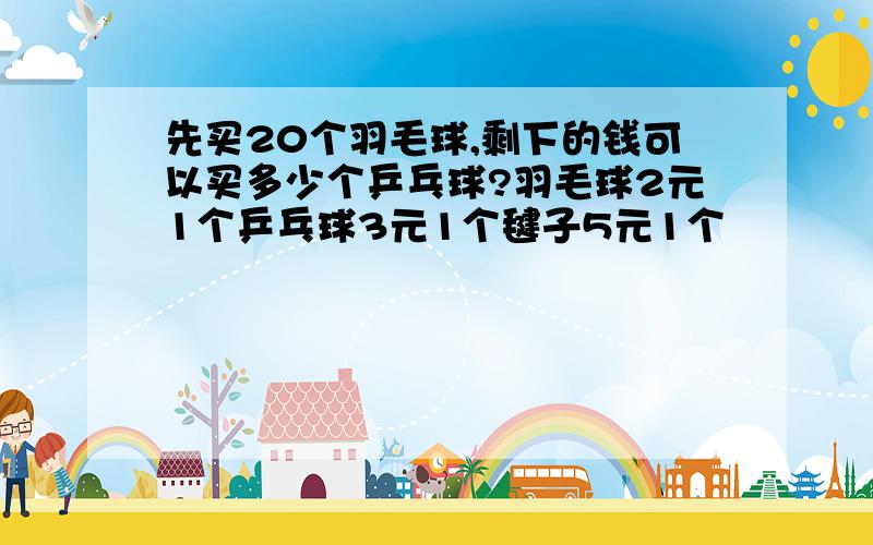 先买20个羽毛球,剩下的钱可以买多少个乒乓球?羽毛球2元1个乒乓球3元1个毽子5元1个