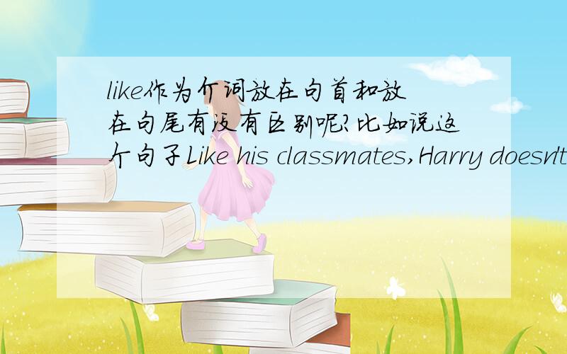 like作为介词放在句首和放在句尾有没有区别呢?比如说这个句子Like his classmates,Harry doesn't get up on time for school every dayHarry doesn't get up on time for school every day like his classmates