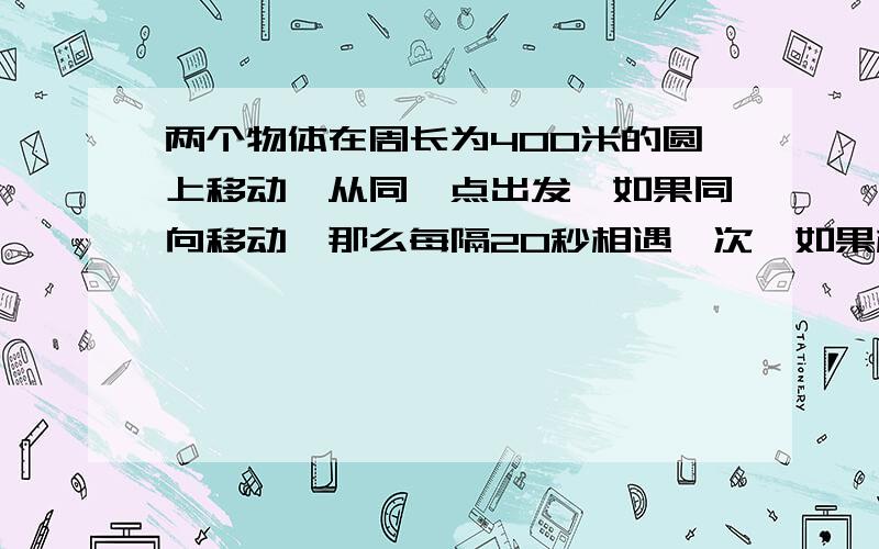 两个物体在周长为400米的圆上移动,从同一点出发,如果同向移动,那么每隔20秒相遇一次,如果相向向移动,那么10秒相遇一次,求两个物体速度?