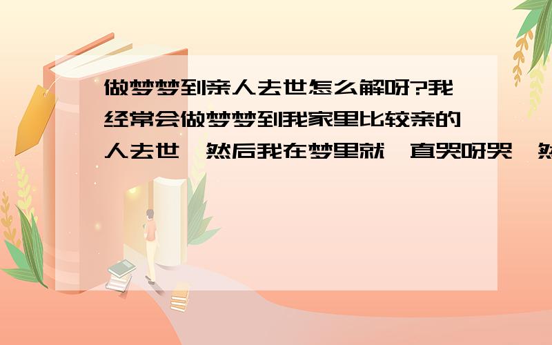 做梦梦到亲人去世怎么解呀?我经常会做梦梦到我家里比较亲的人去世,然后我在梦里就一直哭呀哭,然后就会哭 醒,PS：有一次我还梦到一位我已经去世的亲人,我和她说话,她却没理我这样子又