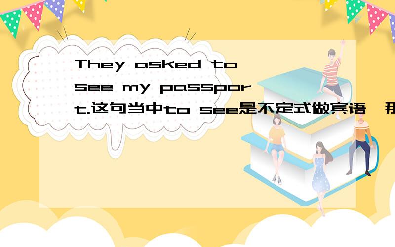 They asked to see my passport.这句当中to see是不定式做宾语,那my passport呢,算宾语吗不定式做宾语句子中 也有可能有双宾语结构吗