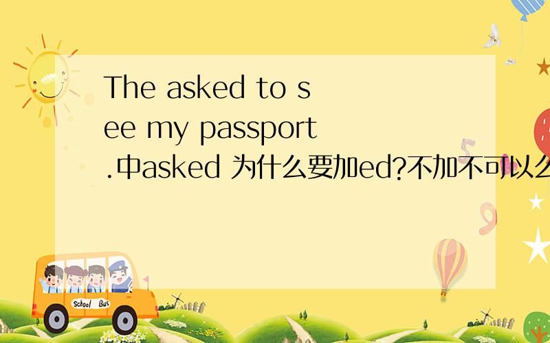 The asked to see my passport.中asked 为什么要加ed?不加不可以么?The asked to see my passport.他们要求看我的护照.中asked 为什么要加ed?不加不可以么?