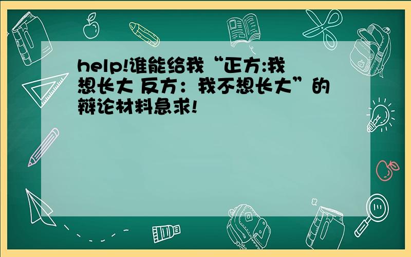 help!谁能给我“正方:我想长大 反方：我不想长大”的辩论材料急求!