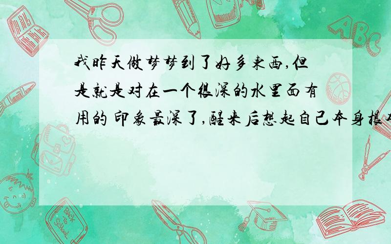 我昨天做梦梦到了好多东西,但是就是对在一个很深的水里面有用的 印象最深了,醒来后想起自己本身根本就不会游泳,请问,这个梦又什么寓意没?我就是梦到在很深的水里游泳（不是游泳池,是