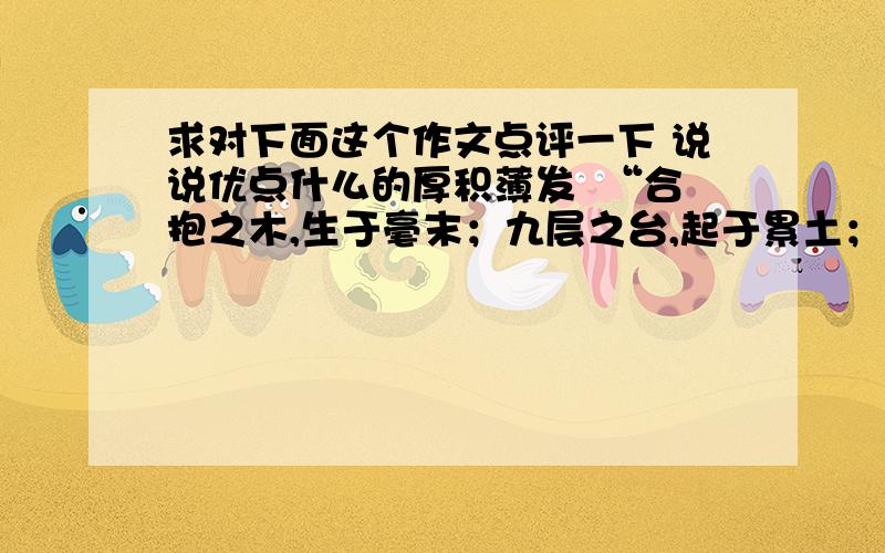 求对下面这个作文点评一下 说说优点什么的厚积薄发  “合抱之木,生于毫末；九层之台,起于累土；千里之行,始于足下.”老子如是说.台上一分钟,台下十年功.由此可见：“厚积,才能薄发.”