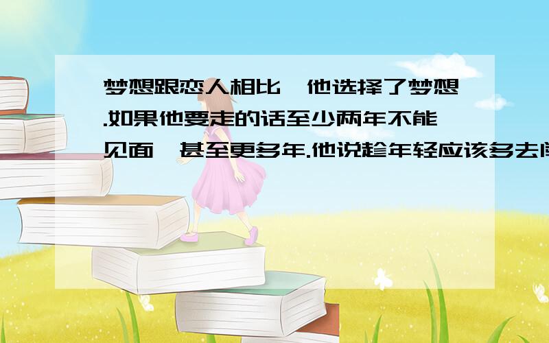 梦想跟恋人相比,他选择了梦想.如果他要走的话至少两年不能见面,甚至更多年.他说趁年轻应该多去闯荡.但是我不想他离开我这么久,而且那个「闯荡」是很累的,我也不想看到他受苦.对男人