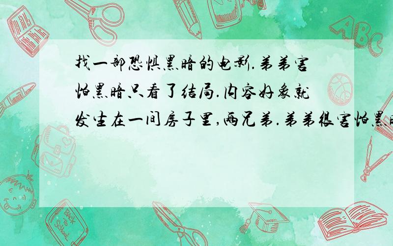 找一部恐惧黑暗的电影.弟弟害怕黑暗只看了结局.内容好象就发生在一间房子里,两兄弟.弟弟很害怕黑暗.对黑暗有恐惧症,屋子停电后弟弟不断出现一些幻觉,就是一些死神之类的.弟弟不断描