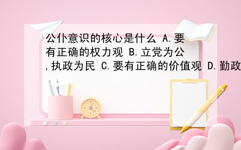 公仆意识的核心是什么 A.要有正确的权力观 B.立党为公,执政为民 C.要有正确的价值观 D.勤政为民