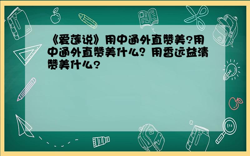 《爱莲说》用中通外直赞美?用中通外直赞美什么？用香远益清赞美什么?