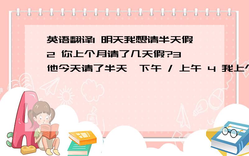英语翻译1 明天我想请半天假2 你上个月请了几天假?3 他今天请了半天,下午 / 上午 4 我上个月总共请了3天假5 他请了3个小时的假,出去办事6 他请了几个小时假 英语翻译.注意准确