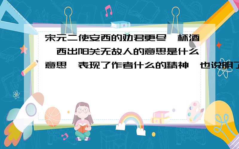 宋元二使安西的劝君更尽一杯酒,西出阳关无故人的意思是什么意思,表现了作者什么的精神,也说明了什么道理、