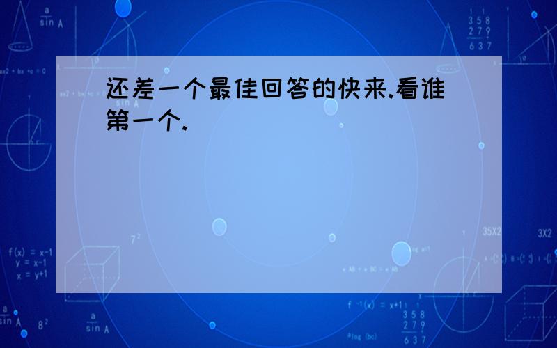 还差一个最佳回答的快来.看谁第一个.