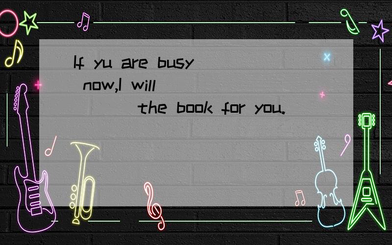 If yu are busy now,I will _____ the book for you.