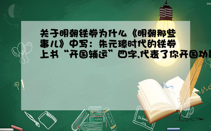 关于明朝铁券为什么《明朝那些事儿》中写：朱元璋时代的铁券上书“开国辅运”四字,代表了你开国功臣的身份.朱棣时代的铁券上书“奉天靖难”四字,代表你奉上天之意帮助我朱棣篡权.这