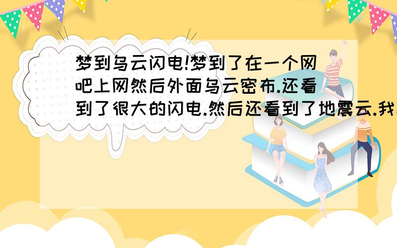 梦到乌云闪电!梦到了在一个网吧上网然后外面乌云密布.还看到了很大的闪电.然后还看到了地震云.我喊别人走别人不走.最后闪电还是劈到了网吧.闪电劈了下来.好象并没有劈死人.而是都中