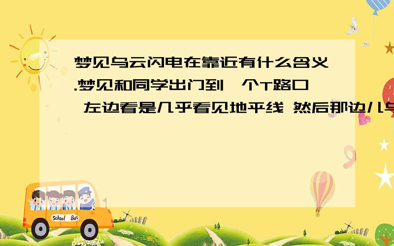 梦见乌云闪电在靠近有什么含义.梦见和同学出门到一个T路口 左边看是几乎看见地平线 然后那边儿乌云密布 高频率的闪电 直到地面 然后我们慌张的跑 我跑着跑着发现只有我是朝向闪电方