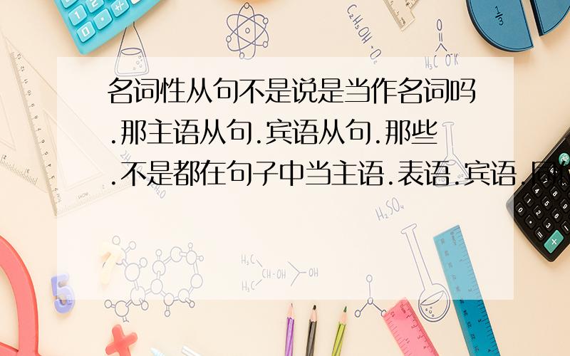 名词性从句不是说是当作名词吗.那主语从句.宾语从句.那些.不是都在句子中当主语.表语.宾语.同位语.怎么是名词了?