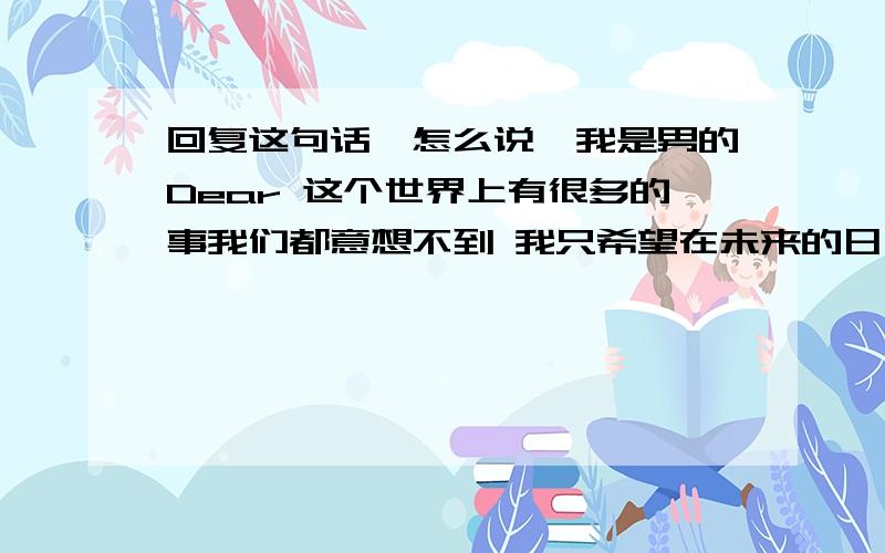 回复这句话,怎么说,我是男的Dear 这个世界上有很多的事我们都意想不到 我只希望在未来的日子里 你能把所有的伤心痛苦都推给我 你只要抱着幸福和温暖就够了