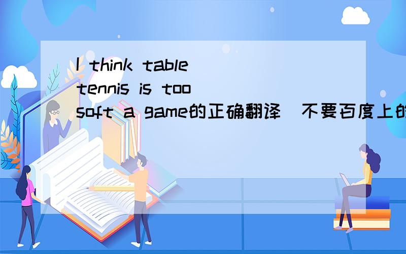 I think table tennis is too soft a game的正确翻译（不要百度上的,要翻译通顺的）